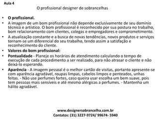 Aula 4
O profissional designer de sobrancelhas
• O profissional.
• A imagem de um bom profissional não depende exclusivamente de seu domínio
técnico e artístico. O bom profissional é reconhecido por sua postura no trabalho,
bom relacionamento com clientes, colegas e empregadores e comprometimento.
• A atualização constante e a busca de novas tendências, novos produtos e serviços
tornam-se um diferencial do seu trabalho, tendo assim a satisfação e
reconhecimento do cliente.
• Valores do bom profissional:
• Pontualidade - Planeje os horários de atendimento calculando o tempo de
execução de cada procedimento a ser realizado, para não atrasar o cliente e não
deixá-lo esperando.
• Aparência - A imagem pessoal é o melhor cartão de visitas, portanto apresente-se
com aparência agradável, roupas limpas, cabelos limpos e penteados, unhas
feitas. - Não use perfumes fortes, caso queira usar escolha um bem suave, pois
tem pessoas mais sensíveis e até mesmo alérgicas a perfumes. - Mantenha um
hálito agradável.
www.designersobrancelha.com.br
Contatos: (31) 3227-9724/ 99674- 5940
 