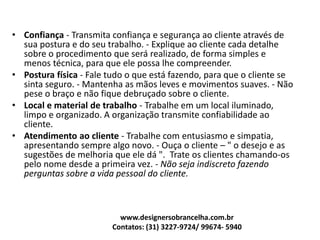 • Confiança - Transmita confiança e segurança ao cliente através de
sua postura e do seu trabalho. - Explique ao cliente cada detalhe
sobre o procedimento que será realizado, de forma simples e
menos técnica, para que ele possa lhe compreender.
• Postura física - Fale tudo o que está fazendo, para que o cliente se
sinta seguro. - Mantenha as mãos leves e movimentos suaves. - Não
pese o braço e não fique debruçado sobre o cliente.
• Local e material de trabalho - Trabalhe em um local iluminado,
limpo e organizado. A organização transmite confiabilidade ao
cliente.
• Atendimento ao cliente - Trabalhe com entusiasmo e simpatia,
apresentando sempre algo novo. - Ouça o cliente – " o desejo e as
sugestões de melhoria que ele dá ". Trate os clientes chamando-os
pelo nome desde a primeira vez. - Não seja indiscreto fazendo
perguntas sobre a vida pessoal do cliente.
www.designersobrancelha.com.br
Contatos: (31) 3227-9724/ 99674- 5940
 