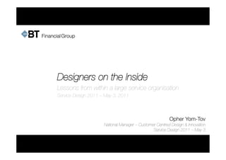 Designers on the Inside
Lessons from within a large service organisation
Service Design 2011 – May 3, 2011



                                                        Opher Yom-Tov 
         
   
                     National Manager – Customer Centred Design & Innovation
                                               Service Design 2011 – May 3
 