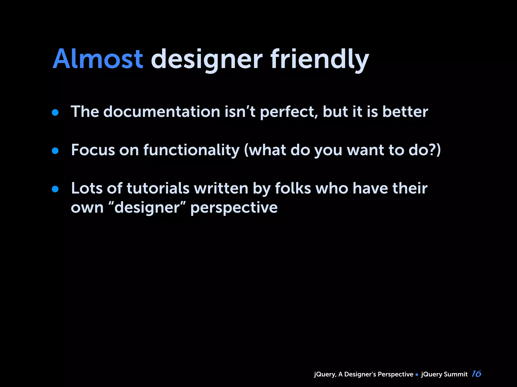 jQuery, A Designer’s Perspective jQuery Summit
Almost designer friendly
• The documentation isn’t perfect, but it is better
• Focus on functionality (what do you want to do?)
• Lots of tutorials written by folks who have their
own “designer” perspective
16
 