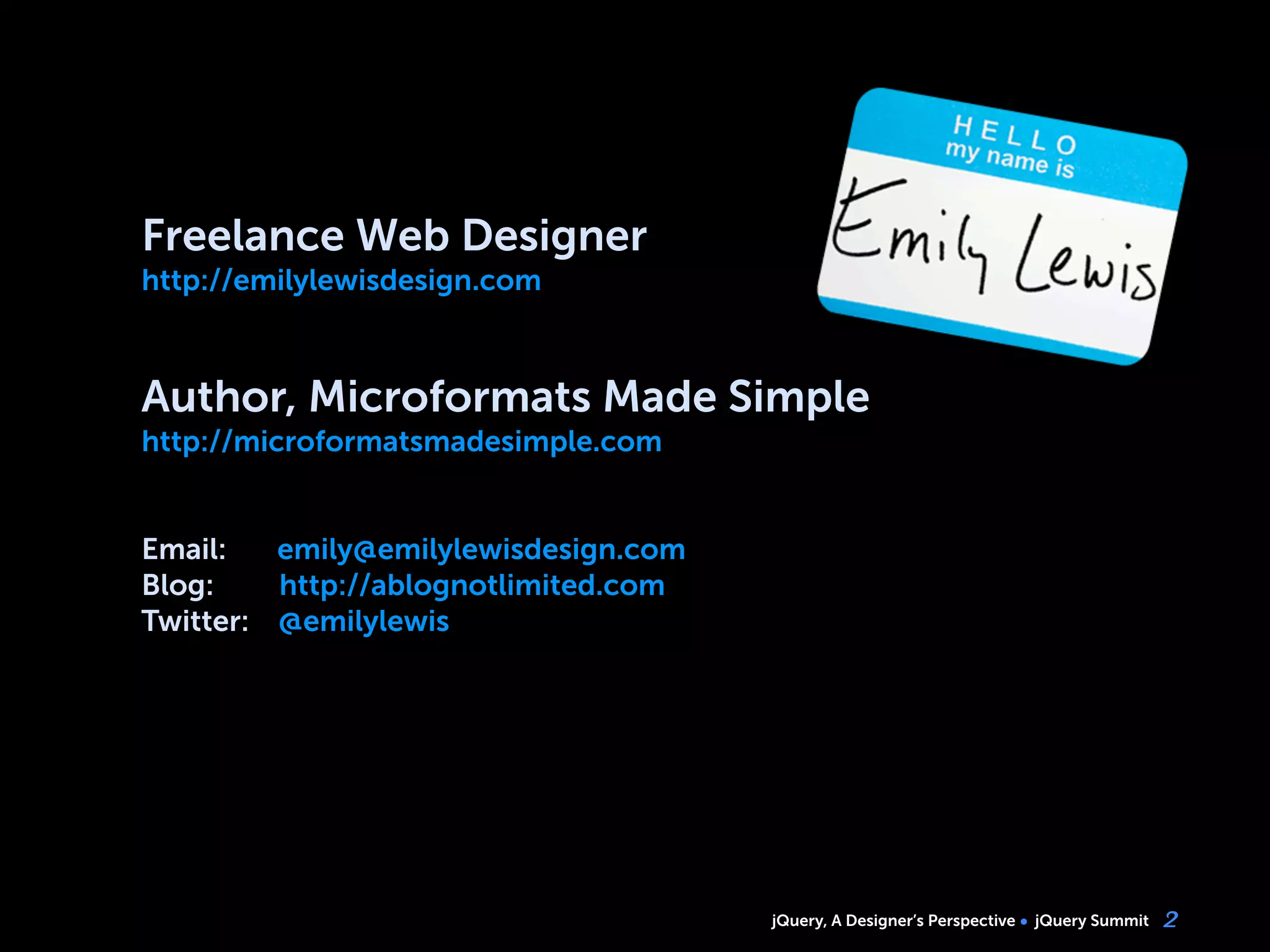 jQuery, A Designer’s Perspective jQuery Summit 2
Freelance Web Designer
http://emilylewisdesign.com
Author, Microformats Made Simple
http://microformatsmadesimple.com
Email: emily@emilylewisdesign.com
Blog: http://ablognotlimited.com
Twitter: @emilylewis
 