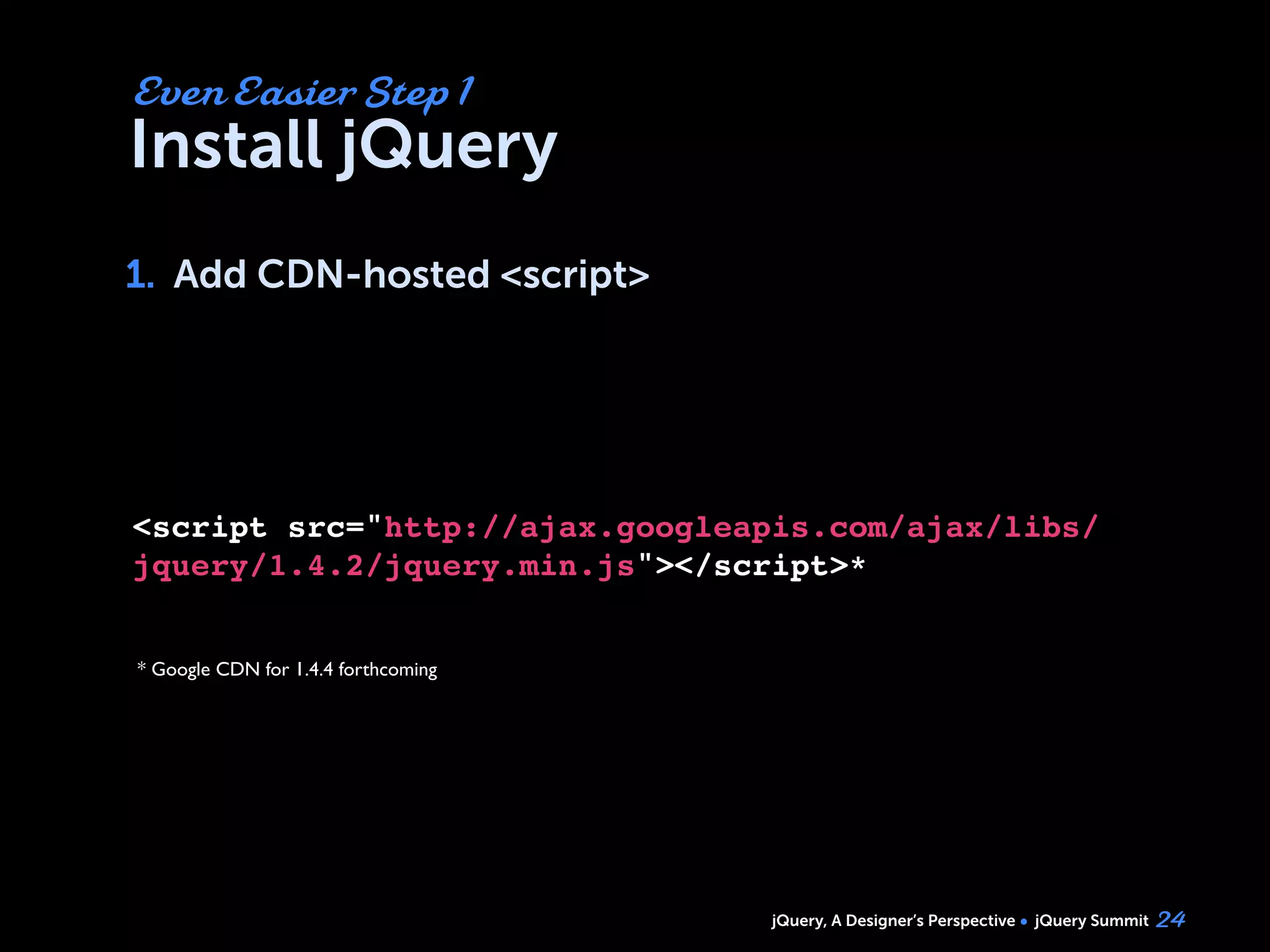 jQuery, A Designer’s Perspective jQuery Summit
Install jQuery
1. Add CDN-hosted <script>
24
Even Easier Step 1
1.
<script src="http://ajax.googleapis.com/ajax/libs/
jquery/1.4.2/jquery.min.js"></script>*
* Google CDN for 1.4.4 forthcoming
 