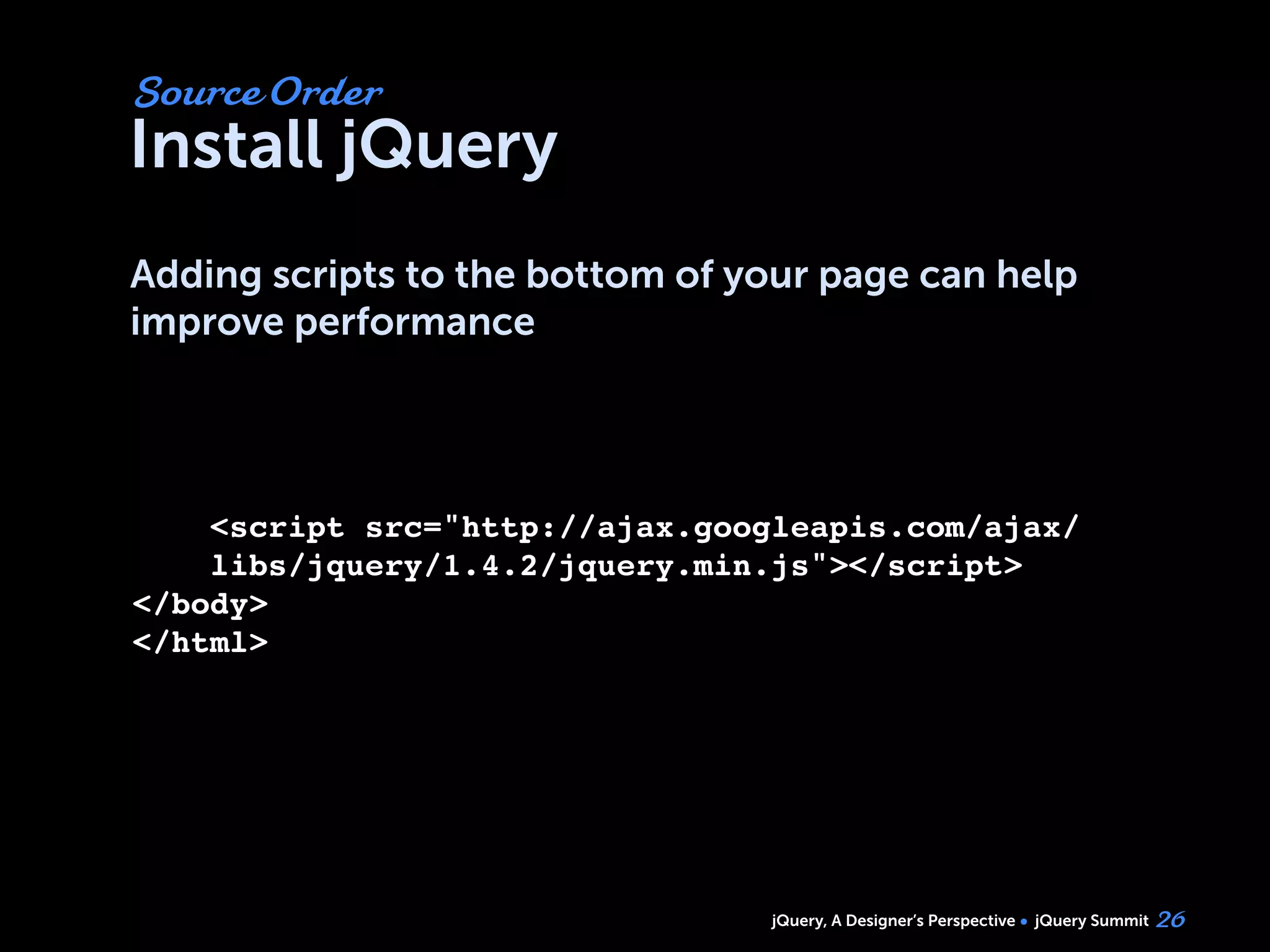 jQuery, A Designer’s Perspective jQuery Summit
Install jQuery
Adding scripts to the bottom of your page can help
improve performance
26
Source Order
<script src="http://ajax.googleapis.com/ajax/
libs/jquery/1.4.2/jquery.min.js"></script>
</body>
</html>
 