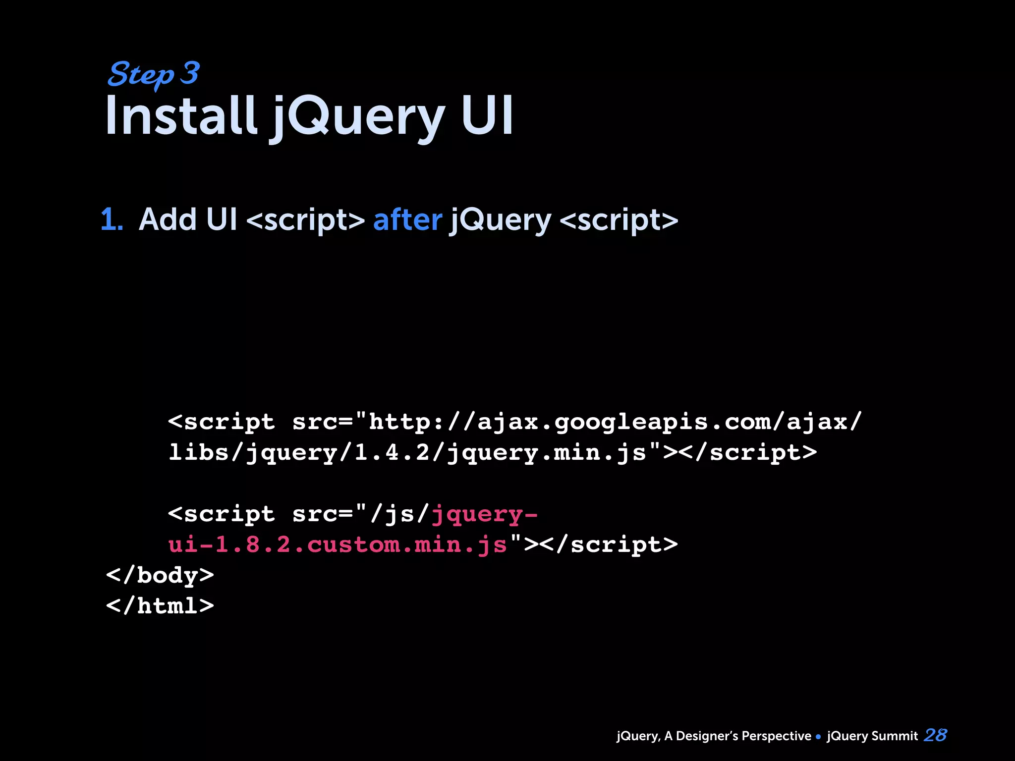jQuery, A Designer’s Perspective jQuery Summit
Install jQuery UI
1. Add UI <script> after jQuery <script>
28
Step 3
1.
<script src="http://ajax.googleapis.com/ajax/
libs/jquery/1.4.2/jquery.min.js"></script>
<script src="/js/jquery-
ui-1.8.2.custom.min.js"></script>
</body>
</html>
 