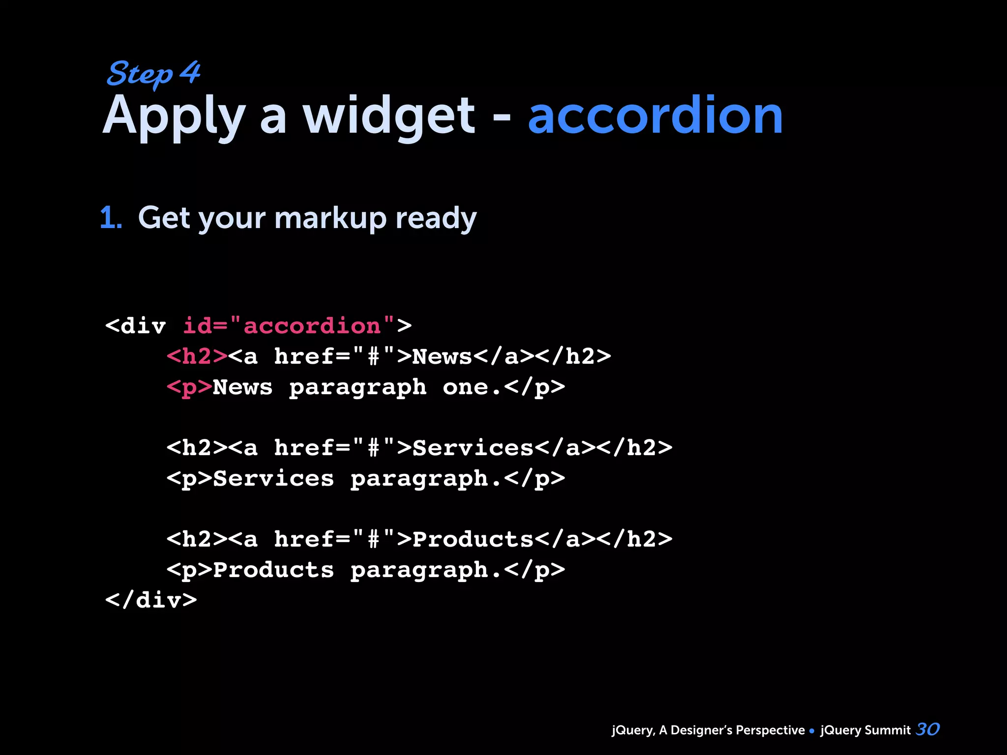 jQuery, A Designer’s Perspective jQuery Summit
Apply a widget - accordion
1. Get your markup ready
30
Step 4
1.
<div id="accordion">
    <h2><a href="#">News</a></h2>
    <p>News paragraph one.</p>
        
    <h2><a href="#">Services</a></h2>
    <p>Services paragraph.</p>
 
    <h2><a href="#">Products</a></h2>
    <p>Products paragraph.</p>    
</div>
 