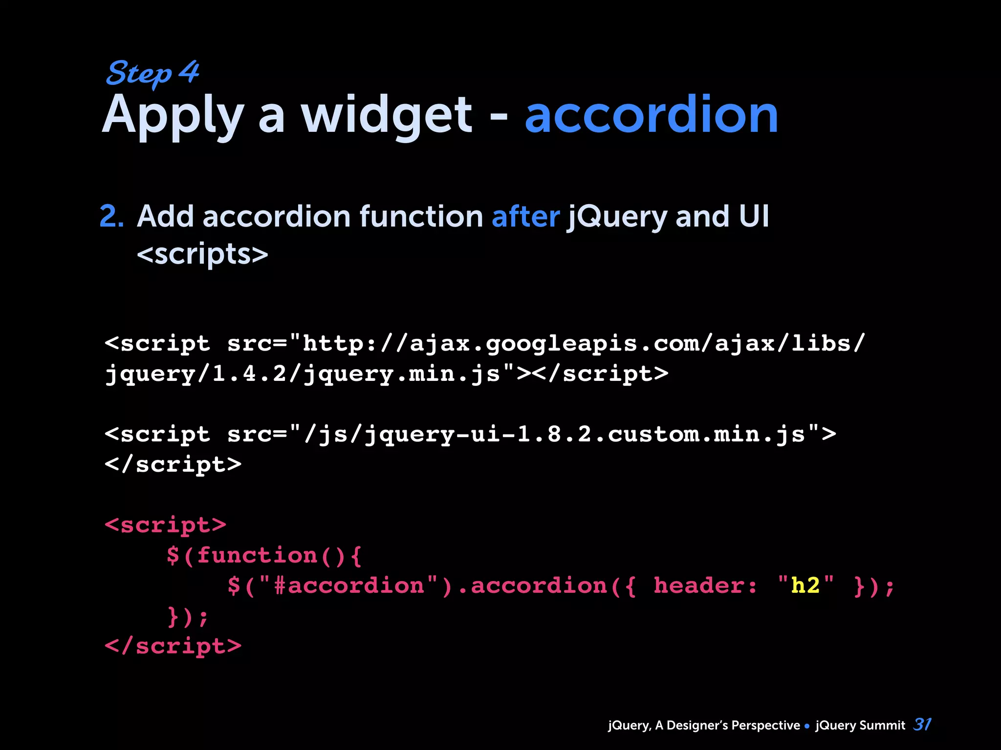 jQuery, A Designer’s Perspective jQuery Summit
Apply a widget - accordion
2. Add accordion function after jQuery and UI
<scripts>
31
Step 4
2.
<script src="http://ajax.googleapis.com/ajax/libs/
jquery/1.4.2/jquery.min.js"></script>
<script src="/js/jquery-ui-1.8.2.custom.min.js">
</script>
<script>
$(function(){
     $("#accordion").accordion({ header: "h2" });    
    });
</script>
 