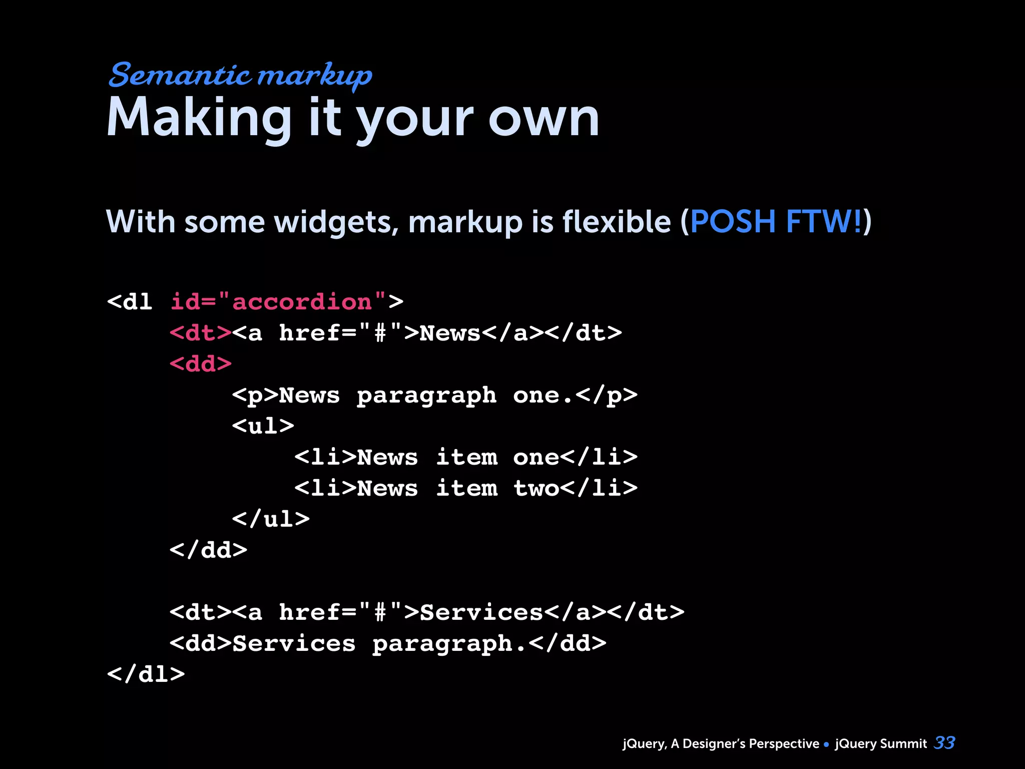 jQuery, A Designer’s Perspective jQuery Summit
Making it your own
With some widgets, markup is ﬂexible (POSH FTW!)
33
<dl id="accordion">
    <dt><a href="#">News</a></dt>
    <dd>
        <p>News paragraph one.</p>
        <ul>
            <li>News item one</li>
            <li>News item two</li>
        </ul>
    </dd>
        
    <dt><a href="#">Services</a></dt>
    <dd>Services paragraph.</dd>    
</dl>
Semantic markup
 