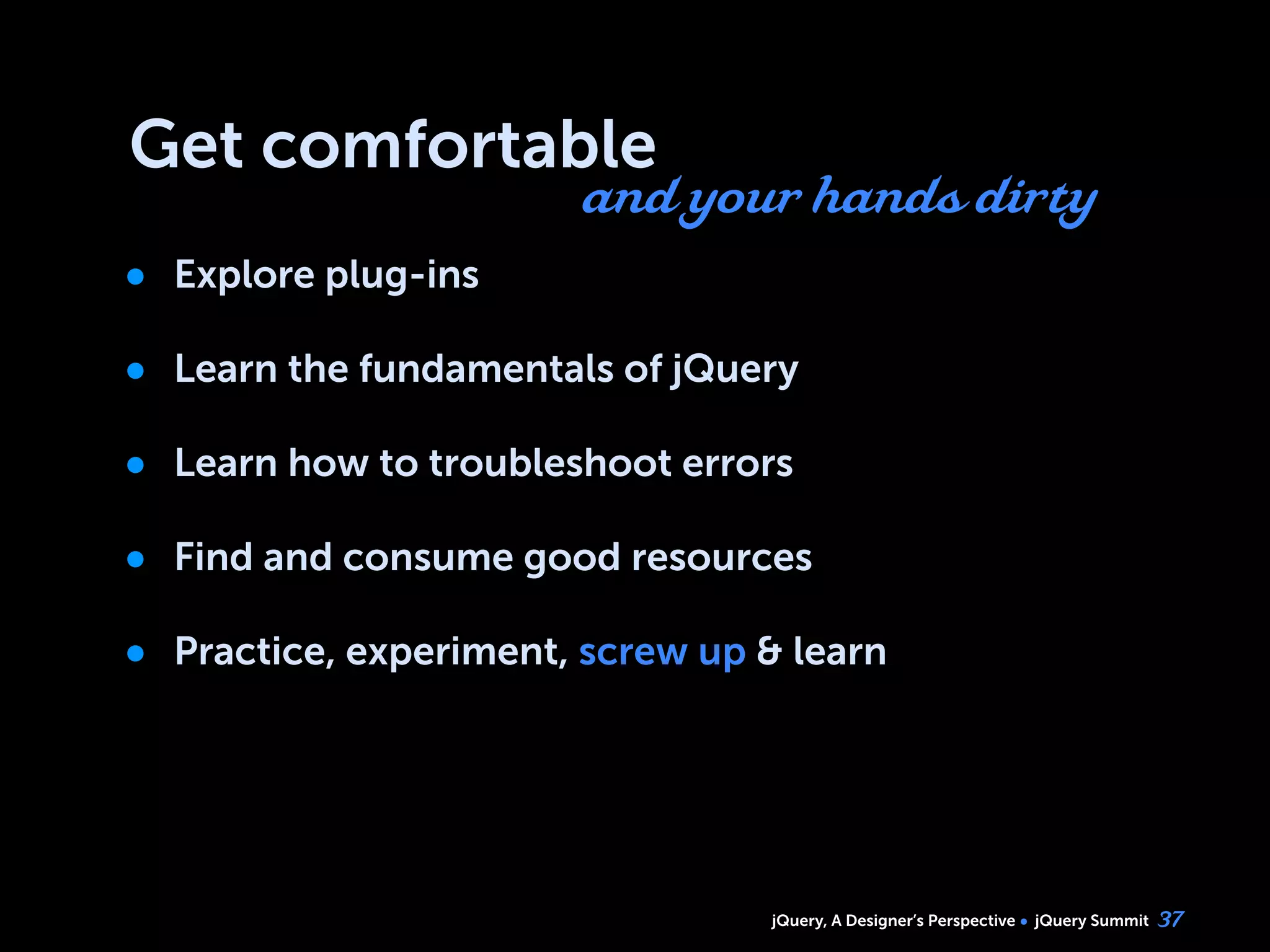 jQuery, A Designer’s Perspective jQuery Summit
Get comfortable
• Explore plug-ins
• Learn the fundamentals of jQuery
• Learn how to troubleshoot errors
• Find and consume good resources
• Practice, experiment, screw up & learn
37
and your hands dirty
 