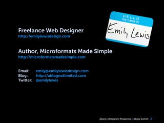 jQuery, A Designer’s Perspective jQuery Summit 2
Freelance Web Designer
http://emilylewisdesign.com
Author, Microformats Made Simple
http://microformatsmadesimple.com
Email: emily@emilylewisdesign.com
Blog: http://ablognotlimited.com
Twitter: @emilylewis
 