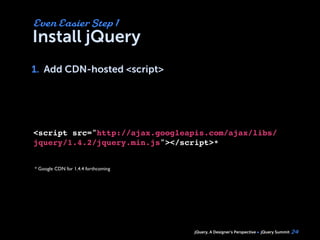 jQuery, A Designer’s Perspective jQuery Summit
Install jQuery
1. Add CDN-hosted <script>
24
Even Easier Step 1
1.
<script src="http://ajax.googleapis.com/ajax/libs/
jquery/1.4.2/jquery.min.js"></script>*
* Google CDN for 1.4.4 forthcoming
 