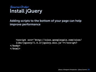 jQuery, A Designer’s Perspective jQuery Summit
Install jQuery
Adding scripts to the bottom of your page can help
improve performance
26
Source Order
<script src="http://ajax.googleapis.com/ajax/
libs/jquery/1.4.2/jquery.min.js"></script>
</body>
</html>
 