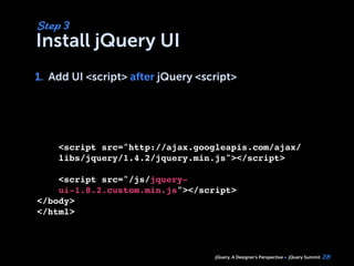 jQuery, A Designer’s Perspective jQuery Summit
Install jQuery UI
1. Add UI <script> after jQuery <script>
28
Step 3
1.
<script src="http://ajax.googleapis.com/ajax/
libs/jquery/1.4.2/jquery.min.js"></script>
<script src="/js/jquery-
ui-1.8.2.custom.min.js"></script>
</body>
</html>
 