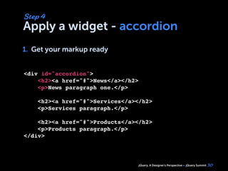 jQuery, A Designer’s Perspective jQuery Summit
Apply a widget - accordion
1. Get your markup ready
30
Step 4
1.
<div id="accordion">
    <h2><a href="#">News</a></h2>
    <p>News paragraph one.</p>
        
    <h2><a href="#">Services</a></h2>
    <p>Services paragraph.</p>
 
    <h2><a href="#">Products</a></h2>
    <p>Products paragraph.</p>    
</div>
 