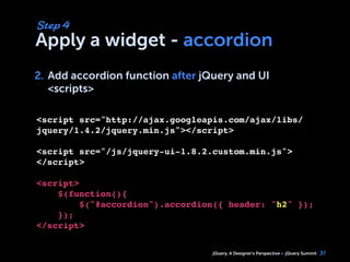 jQuery, A Designer’s Perspective jQuery Summit
Apply a widget - accordion
2. Add accordion function after jQuery and UI
<scripts>
31
Step 4
2.
<script src="http://ajax.googleapis.com/ajax/libs/
jquery/1.4.2/jquery.min.js"></script>
<script src="/js/jquery-ui-1.8.2.custom.min.js">
</script>
<script>
$(function(){
     $("#accordion").accordion({ header: "h2" });    
    });
</script>
 