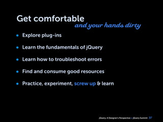 jQuery, A Designer’s Perspective jQuery Summit
Get comfortable
• Explore plug-ins
• Learn the fundamentals of jQuery
• Learn how to troubleshoot errors
• Find and consume good resources
• Practice, experiment, screw up & learn
37
and your hands dirty
 