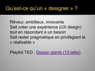 Qu’est-ce qu’un « designer » ?






Rêveur, ambitieux, innovants
Sait créer une expérience (UX
design) tout en répondant à un besoin
Sait rester pragmatique en privilégiant le
« réalisable »
Playlist TED : Design giants (13 talks)

 