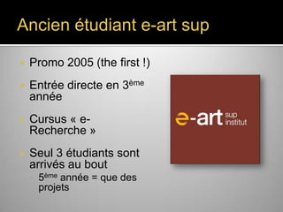 Ancien étudiant e-art sup


Promo 2005 (the first !)



Entrée directe en 3ème
année



Cursus « e-Recherche »



Seul 3 étudiants sont
arrivés au bout
 5ème année = que des

projets

 