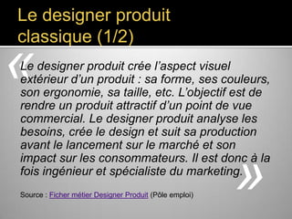 Le designer produit
classique (1/2)

«

Le designer produit crée l’aspect visuel extérieur
d’un produit : sa forme, ses couleurs, son
ergonomie, sa taille, etc. L’objectif est de rendre
un produit attractif d’un point de vue
commercial. Le designer produit analyse les
besoins, crée le design et suit sa production avant
le lancement sur le marché et son impact sur
les consommateurs. Il est donc à la fois
ingénieur et spécialiste du marketing.
Source : Ficher métier Designer Produit (Pôle emploi)

»

 