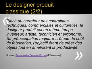 Le designer produit
classique (2/2)

«

Placé au carrefour des contraintes techniques,
commerciales et culturelles, le designer
produit est en même temps inventeur,
artiste, technicien et ergonome. Sa
préoccupation majeure : l'étude du coût de
fabrication, l'objectif étant de créer des
objets tout en améliorant la
productivité.
Source : Ficher métier Designer Produit (Pôle emploi)

»

 