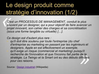 Le design produit comme
stratégie d’innovation (1/2)

«

C'est un PROCESSUS DE MANAGEMENT, conduit le plus souvent
par un designer, qui a pour objectif de faire avancer un projet
innovant, son cahier des charges et sa concrétisation (sous une
forme tangible ou virtuelle) […].
Ce design est d'autant plus rare :
 qu'il doit être soutenu par toute l'entreprise (du chef
d'entreprise au marketing en passant par les ingénieurs et
designers. Apple en est effectivement un exemple.
 qu'il exige un risque (commercial et marketing) puisqu'il
recherche de l'innovation et que l'inconnu fait partie de la
stratégie. La Twingo et la Smart ont eu des débuts difficiles
pour ces raisons.
Source : Design industriel (Wikipedia)

»

 