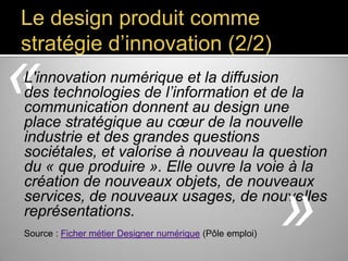 Le design produit comme
stratégie d’innovation (2/2)

«

L'innovation numérique et la diffusion
des technologies de l’information et de la
communication donnent au design une place
stratégique au cœur de la nouvelle industrie et
des grandes questions sociétales, et valorise à
nouveau la question du « que produire ».
Elle ouvre la voie à la création de nouveaux
objets, de nouveaux services, de
nouveaux usages, de nouvelles
représentations.
Source : Ficher métier Designer numérique (Pôle emploi)

»

 