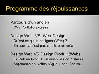 Programme des réjouissances


Parcours d’un ancien
 CV / Portfolio express



Design Web VS Web-Design
 Qu’est-ce qu’un designer (Web) ?
 En quoi ça n’est pas « juste » un créa…



Design Web VS Design Produit (Web)
 La Culture Produit (Mission, Vision, Valeurs)
 Approches nouvelles : Agile, Lean, Scrum…

 