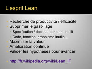 L’esprit Lean



Recherche de productivité / efficacité
Supprimer le gaspillage
 Spécification / doc que personne ne lit
 Code, fonction, graphisme inutile…



Maximiser la valeur
Amélioration continue
Valider les hypothèses pour avancer



http://fr.wikipedia.org/wiki/Lean_IT




 