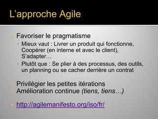 L’approche Agile


Favoriser le pragmatisme
 Mieux vaut : Livrer un produit qui fonctionne,

Coopérer (en interne et avec le client),
S’adapter…
 Plutôt que : Se plier à des processus, des outils,
un planning ou se cacher derrière un contrat



Privilégier les petites itérations
Amélioration continue (tiens, tiens…)



http://agilemanifesto.org/iso/fr/

 