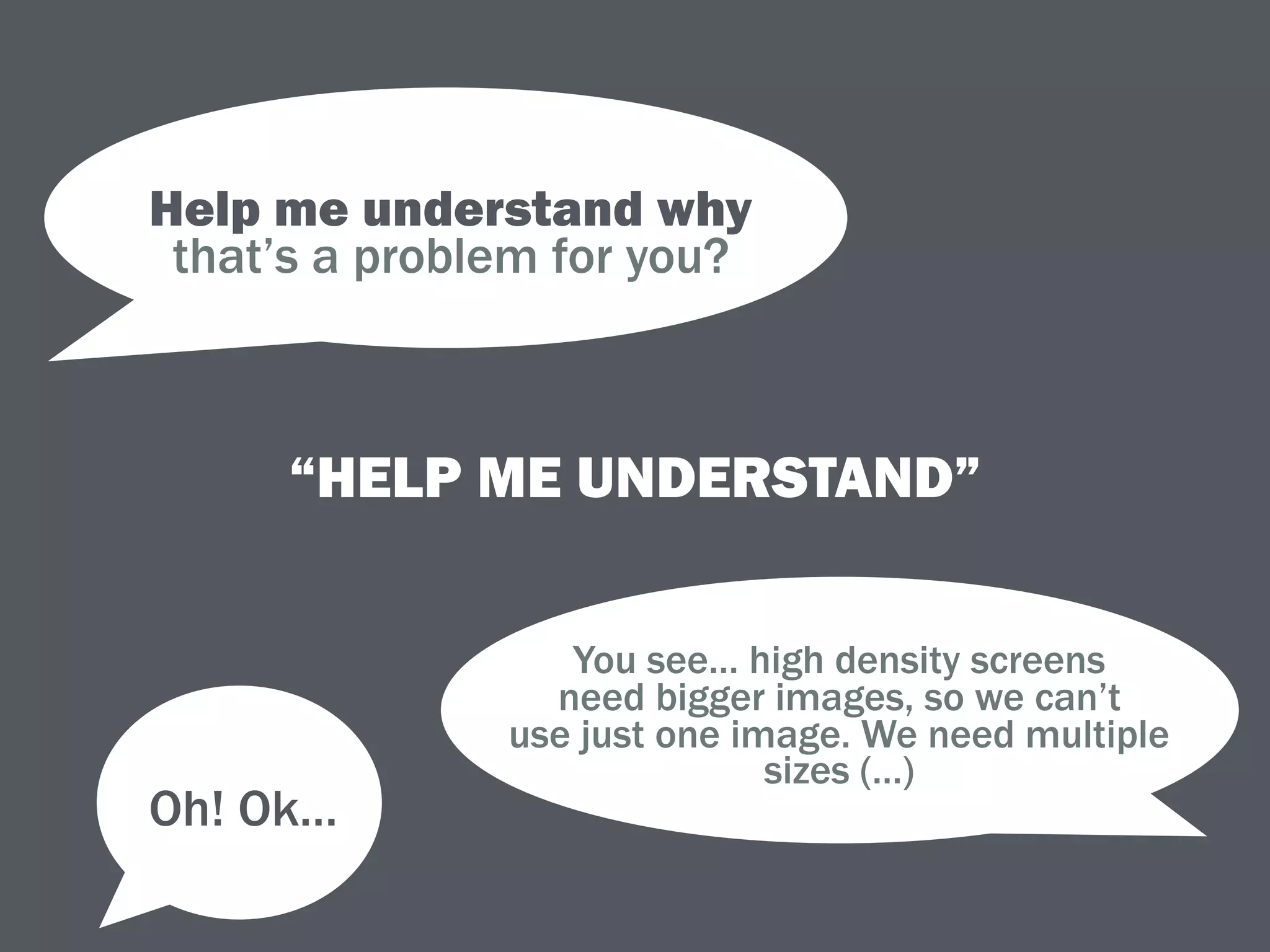 “HELP ME UNDERSTAND”
Help me understand why 
that’s a problem for you?
You see… high density screens 
need bigger images, so we can’t
use just one image. We need multiple
sizes (…)
Oh! Ok…
 