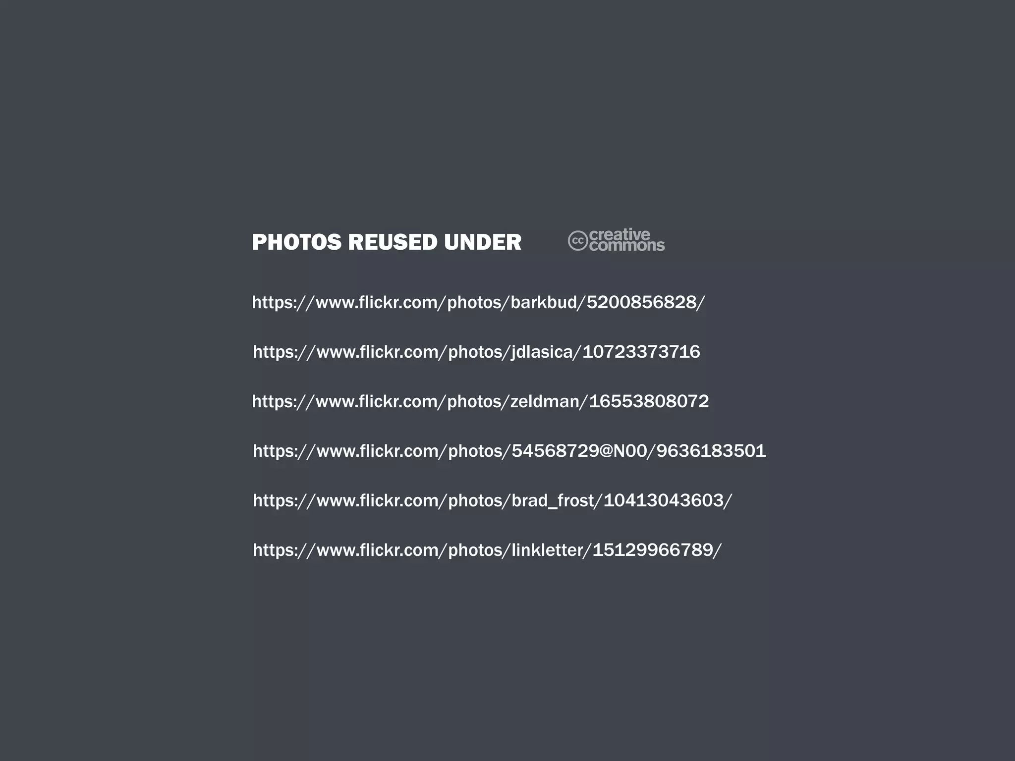 PHOTOS REUSED UNDER
https://www.flickr.com/photos/barkbud/5200856828/
C
https://www.flickr.com/photos/jdlasica/10723373716
https://www.flickr.com/photos/zeldman/16553808072
https://www.flickr.com/photos/54568729@N00/9636183501
https://www.flickr.com/photos/brad_frost/10413043603/
https://www.flickr.com/photos/linkletter/15129966789/
 