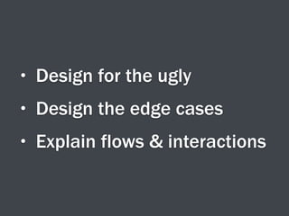 • Design for the ugly
• Design the edge cases
• Explain flows & interactions
 