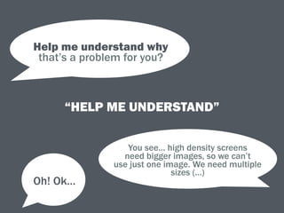 “HELP ME UNDERSTAND”
Help me understand why 
that’s a problem for you?
You see… high density screens 
need bigger images, so we can’t
use just one image. We need multiple
sizes (…)
Oh! Ok…
 