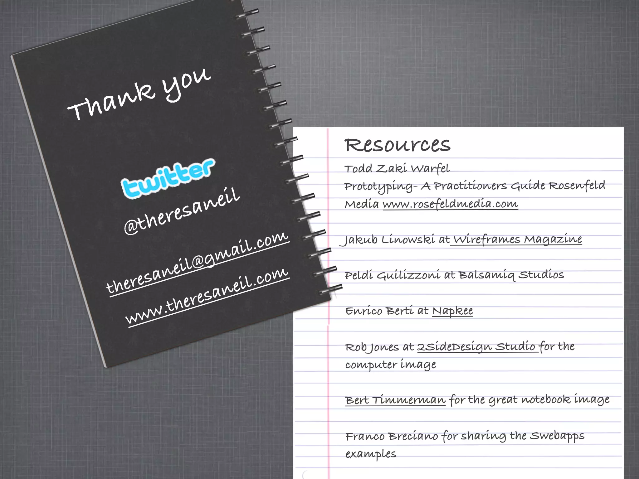 @theresaneil
Thank you
Resources
Todd Zaki Warfel
Prototyping- A Practitioners Guide Rosenfeld
Media www.rosefeldmedia.com
Jakub Linowski at Wireframes Magazine
Peldi Guilizzoni at Balsamiq Studios
Enrico Berti at Napkee
Rob Jones at 2SideDesign Studio for the
computer image
Bert Timmerman for the great notebook image
Franco Breciano for sharing the Swebapps
examples
theresaneil@gmail.com
www.theresaneil.com
 