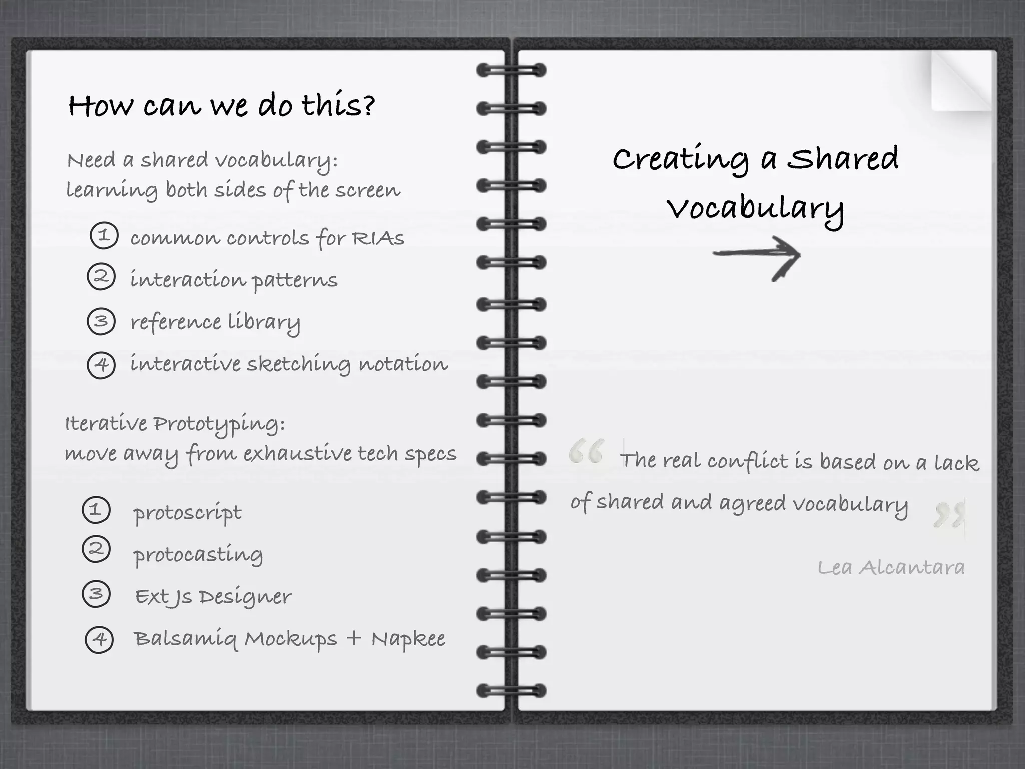 How can we do this?
Need a shared vocabulary:
learning both sides of the screen
Iterative Prototyping:
move away from exhaustive tech specs
common controls for RIAs
interaction patterns
reference library
interactive sketching notation
protoscript
protocasting
Ext Js Designer
Balsamiq Mockups + Napkee
1
2
3
4
1
2
3
4
Creating a Shared
Vocabulary
The real conflict is based on a lack
of shared and agreed vocabulary
Lea Alcantara
 