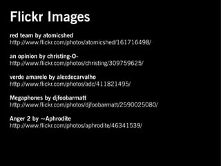 Flickr Images
red team by atomicshed
http://www.flickr.com/photos/atomicshed/161716498/

an opinion by christing-O-
http://www.flickr.com/photos/christing/309759625/

verde amarelo by alexdecarvalho
http://www.flickr.com/photos/adc/411821495/

Megaphones by djfoobarmatt
http://www.flickr.com/photos/djfoobarmatt/2590025080/
 
Anger 2 by ~Aphrodite
http://www.flickr.com/photos/aphrodite/46341539/
 