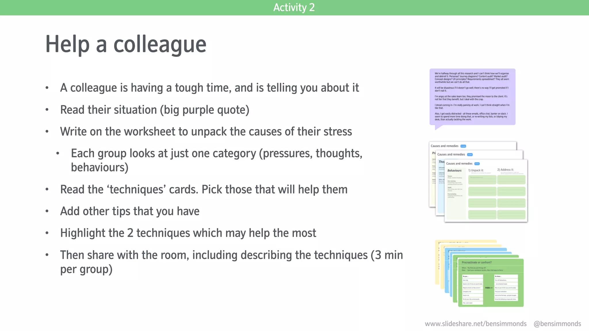 Help a colleague
• A colleague is having a tough time, and is telling you about it
• Read their situation (big purple quote)
• Write on the worksheet to unpack the causes of their stress
• Each group looks at just one category (pressures, thoughts,
behaviours)
• Read the ‘techniques’ cards. Pick those that will help them
• Add other tips that you have
• Highlight the 2 techniques which may help the most
• Then share with the room, including describing the techniques (3 min
per group)
Activity 2
www.slideshare.net/bensimmonds @bensimmonds
 