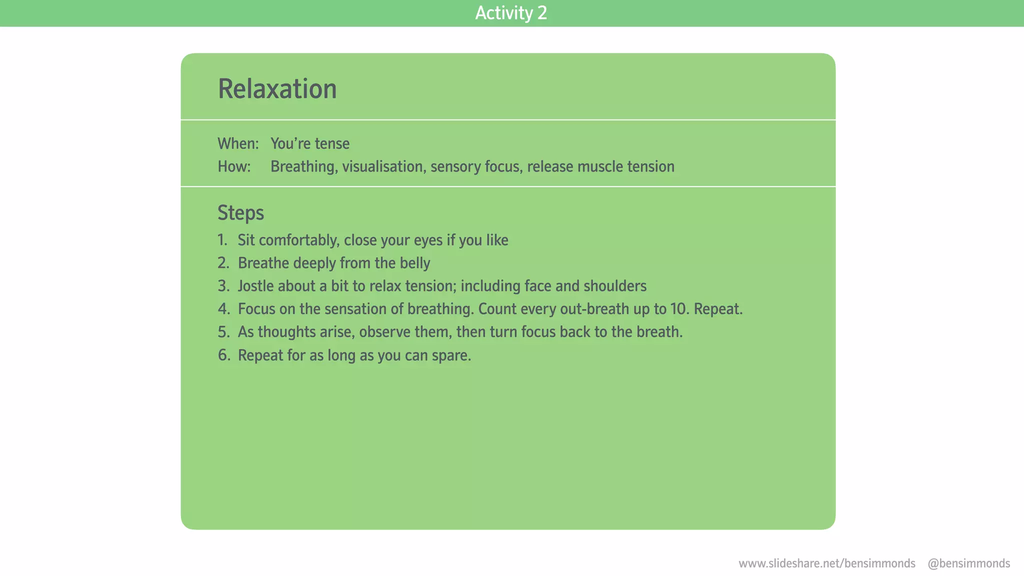 Relaxation
When: You’re tense
How: Breathing, visualisation, sensory focus, release muscle tension
Steps
1. Sit comfortably, close your eyes if you like
2. Breathe deeply from the belly
3. Jostle about a bit to relax tension; including face and shoulders
4. Focus on the sensation of breathing. Count every out-breath up to 10. Repeat.
5. As thoughts arise, observe them, then turn focus back to the breath.
6. Repeat for as long as you can spare.
Activity 2
www.slideshare.net/bensimmonds @bensimmonds
 