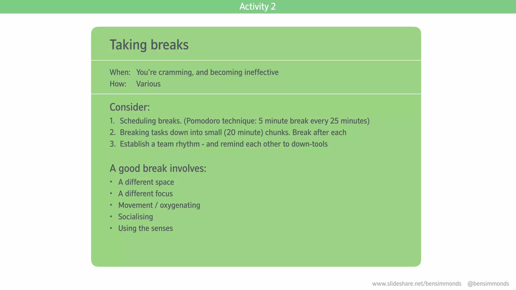 Taking breaks
When: You’re cramming, and becoming ineffective
How: Various
Consider:
1. Scheduling breaks. (Pomodoro technique: 5 minute break every 25 minutes)
2. Breaking tasks down into small (20 minute) chunks. Break after each
3. Establish a team rhythm - and remind each other to down-tools
A good break involves:
• A different space
• A different focus
• Movement / oxygenating
• Socialising
• Using the senses
Activity 2
www.slideshare.net/bensimmonds @bensimmonds
 