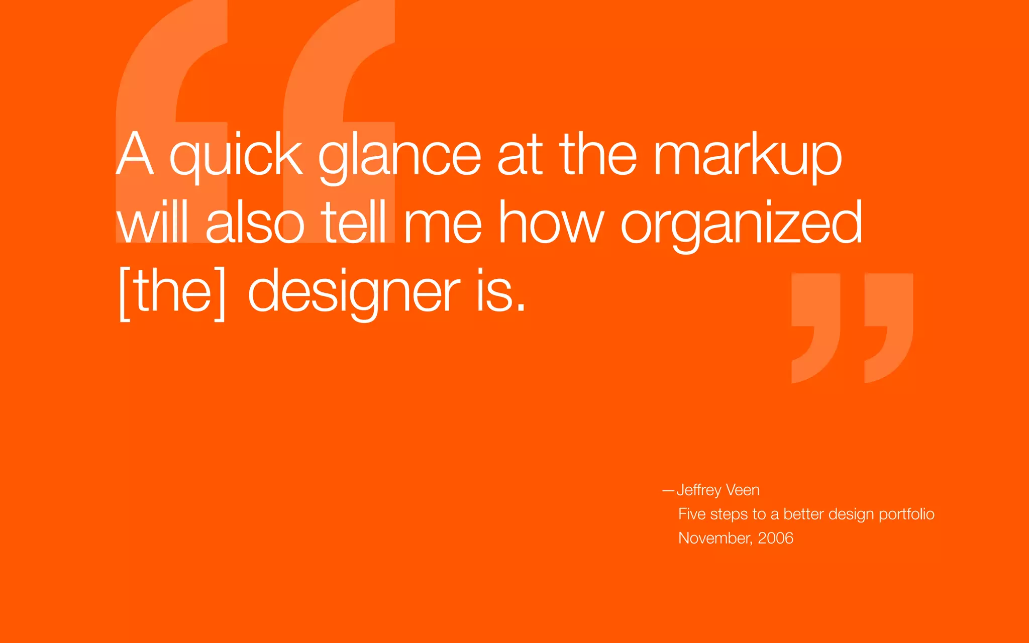A quick glance at the markup
will also tell me how organized
[the] designer is.


                      —Jeffrey Veen
                       Five steps to a better design portfolio
                       November, 2006
 