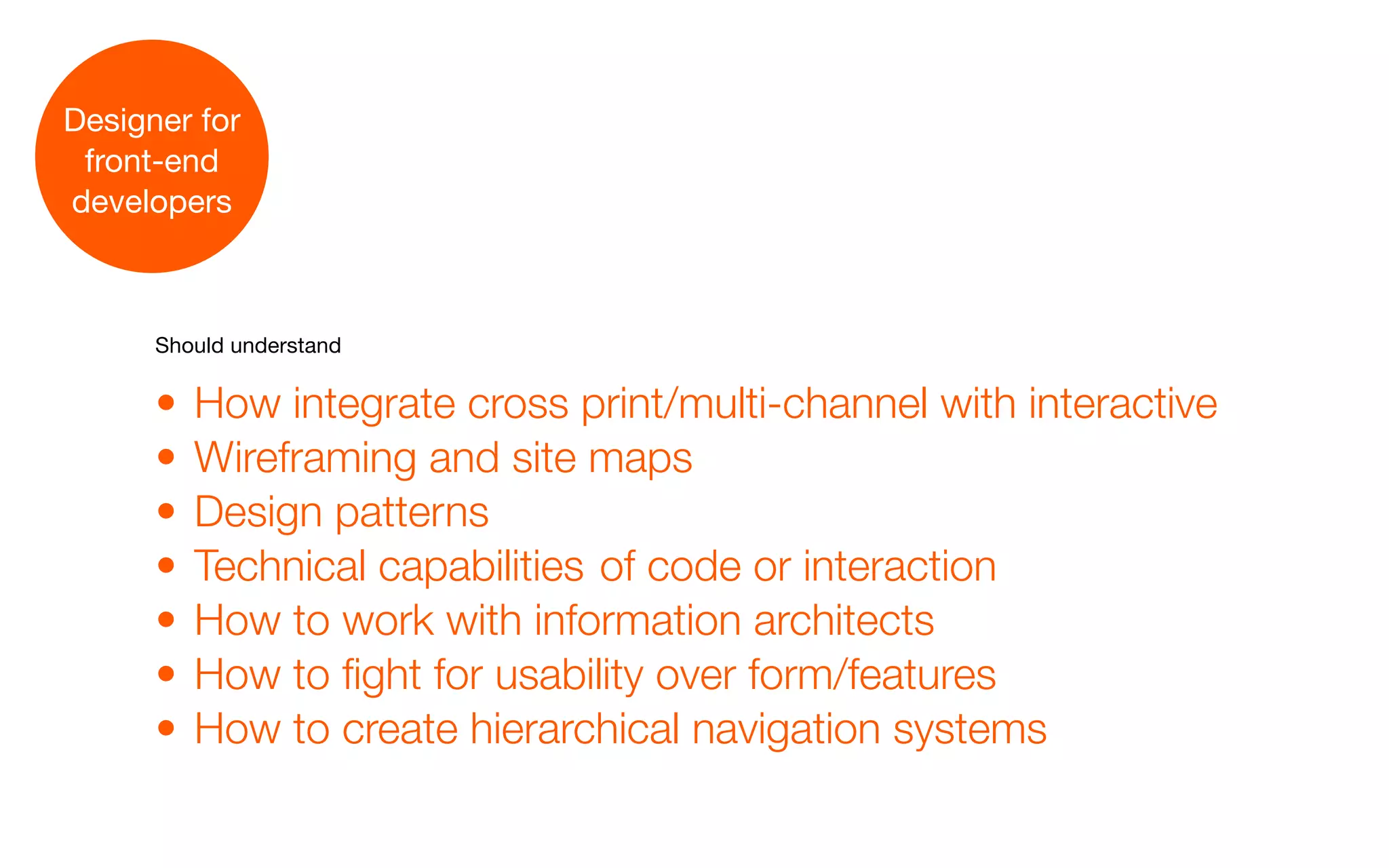 Designer for
 front-end
developers



      Should understand


      •   How integrate cross print/multi-channel with interactive
      •   Wireframing and site maps
      •   Design patterns
      •   Technical capabilities of code or interaction
      •   How to work with information architects
      •   How to fight for usability over form/features
      •   How to create hierarchical navigation systems
 