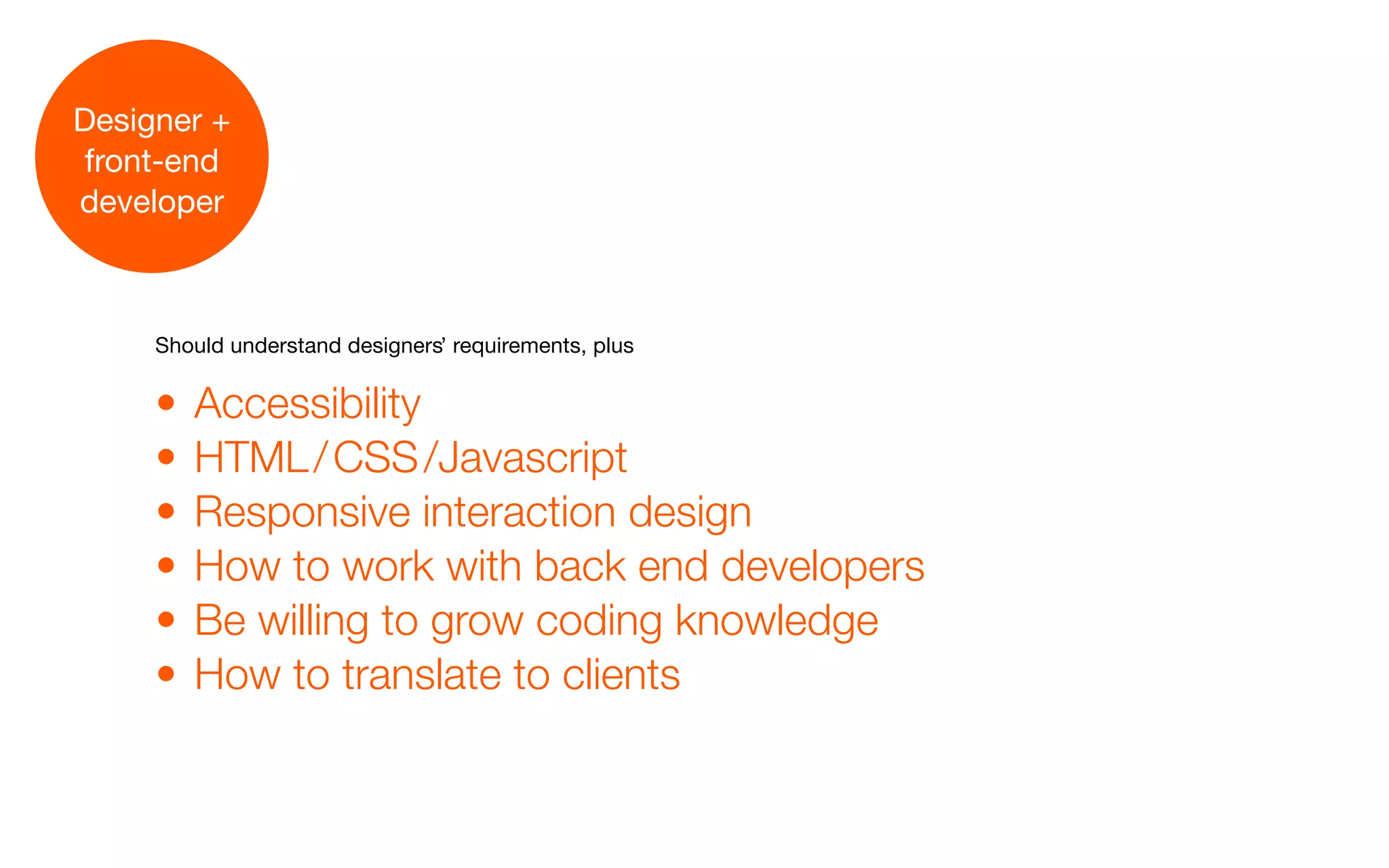 Designer +
 front-end
developer



     Should understand designers’ requirements, plus


     •   Accessibility
     •   HTML / CSS /Javascript
     •   Responsive interaction design
     •   How to work with back end developers
     •   Be willing to grow coding knowledge
     •   How to translate to clients
 