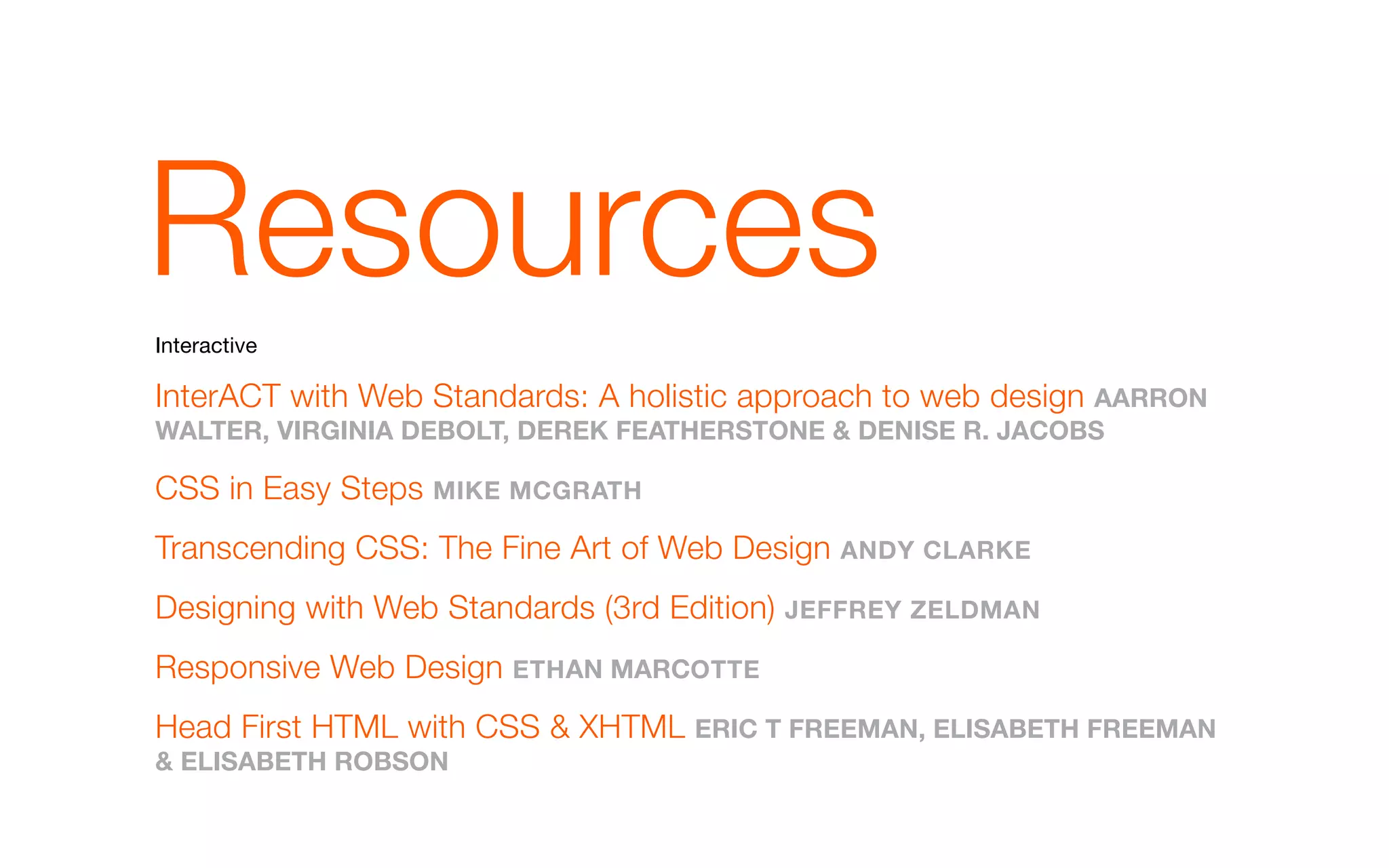 Resources
Interactive

InterACT with Web Standards: A holistic approach to web design aaRRoN
walTER, VIRGINIa dEbolT, dEREk FEaTHERsToNE & dENIsE R. JaCobs

CSS in Easy Steps mIkE mCGRaTH
Transcending CSS: The Fine Art of Web Design aNdY ClaRkE
Designing with Web Standards (3rd Edition) JEFFREY ZEldmaN
Responsive Web Design ETH aN maRCoTTE
Head First HTML with CSS & XHTML ERIC T FREEmaN, ElIsabETH FREEmaN
& ElIsabETH RobsoN
 