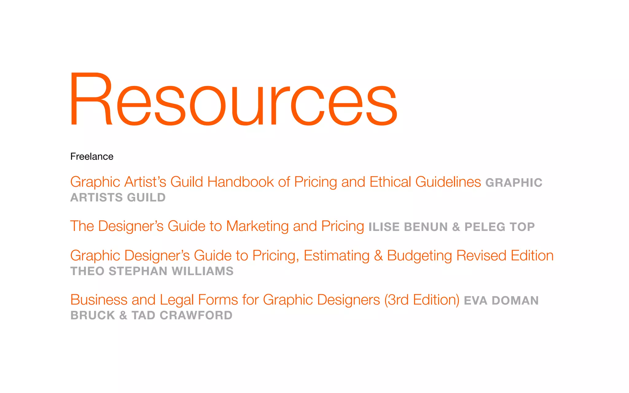 Resources
Freelance

Graphic Artist’s Guild Handbook of Pricing and Ethical Guidelines GRapHIC
aRTIsTs GuIld

The Designer’s Guide to Marketing and Pricing IlIsE bENuN & pElEG Top

Graphic Designer’s Guide to Pricing, Estimating & Budgeting Revised Edition
THEo sTEpHaN wIllIams

Business and Legal Forms for Graphic Designers (3rd Edition) EVa domaN
bRuCk & Tad CRawFoRd
 