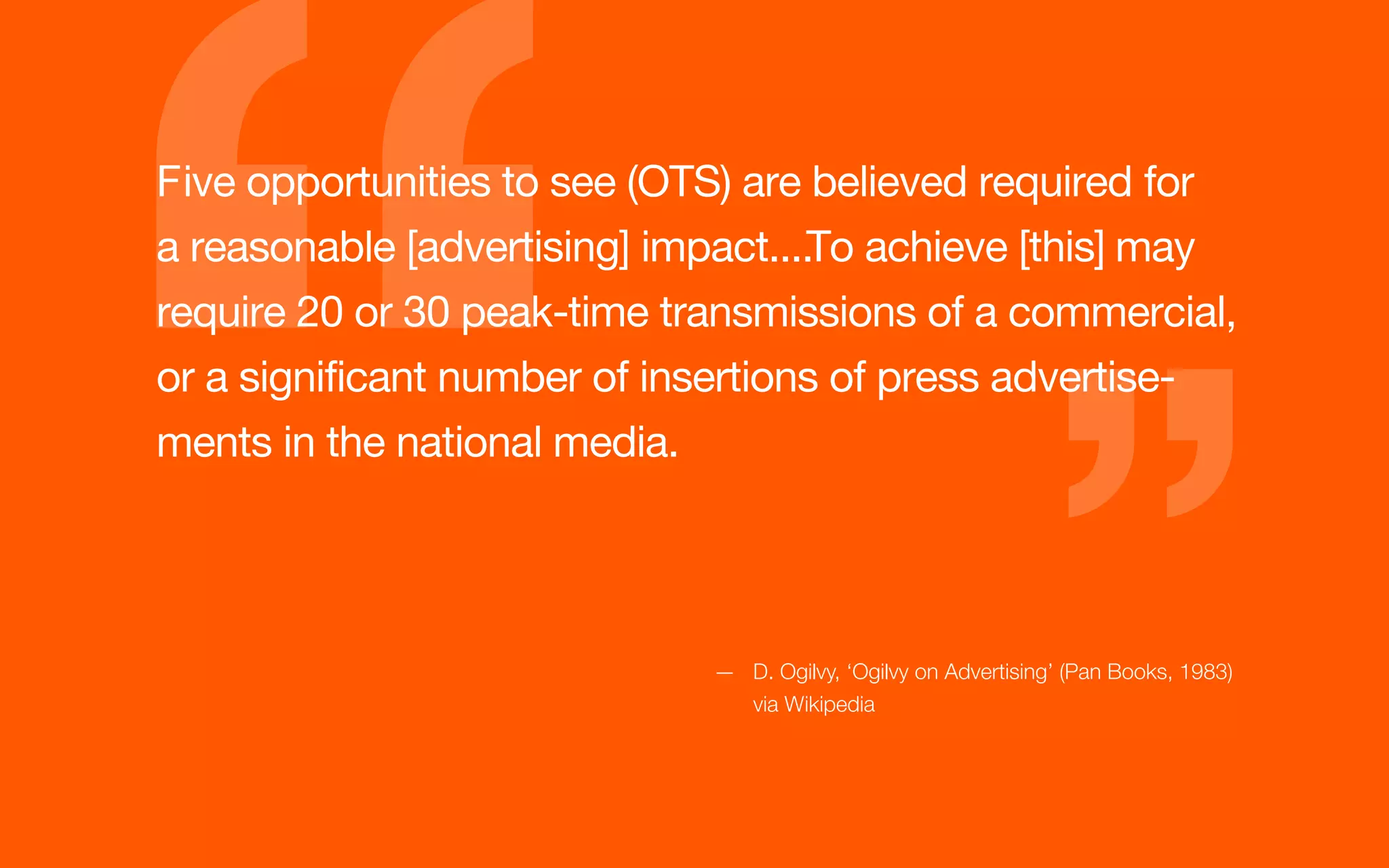 GETTING IT




         Five opportunities to see (OTS) are believed required for
         a reasonable [advertising] impact....To achieve [this] may
         require 20 or 30 peak-time transmissions of a commercial,
         or a significant number of insertions of press advertise-
         ments in the national media.




                                      — D. Ogilvy, ‘Ogilvy on Advertising’ (Pan Books, 1983)
                                        via Wikipedia
 