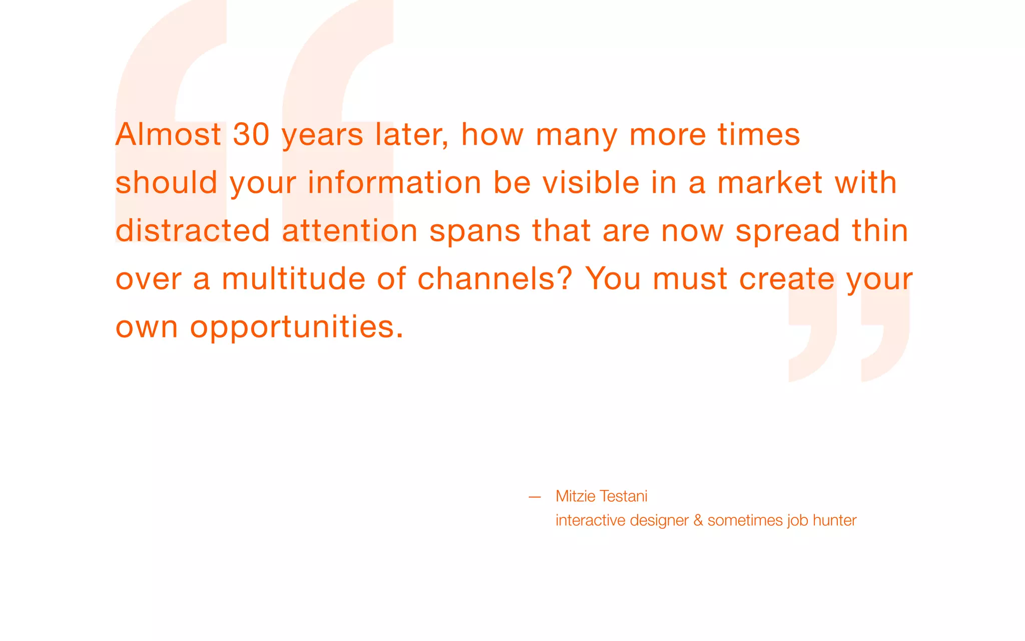 Almost 30 years later, how many more times
should your information be visible in a market with
distracted attention spans that are now spread thin
over a multitude of channels? You must create your
own opportunities.




                          — Mitzie Testani
                            interactive designer & sometimes job hunter
 