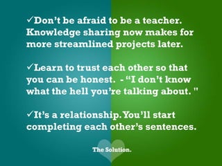Don’t be afraid to be a teacher.
Knowledge sharing now makes for
more streamlined projects later.

Learn to trust each other so that
you can be honest. - “I don’t know
what the hell you’re talking about. "

It’s a relationship. You’ll start
completing each other’s sentences.
 