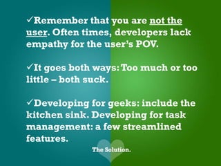 Remember that you are not the
user. Often times, developers lack
empathy for the user’s POV.

It goes both ways: Too much or too
little – both suck.

Developing for geeks: include the
kitchen sink. Developing for task
management: a few streamlined
features.
 