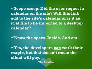 Scope creep: Did the user request a
calendar on the site? Will this link
add to the site’s calendar or is it an
iCal file to be imported to a desktop
calendar?

Know the specs. Inside. And out.

Yes, the developers can work their
magic, but that doesn’t mean the
client will pay.
 