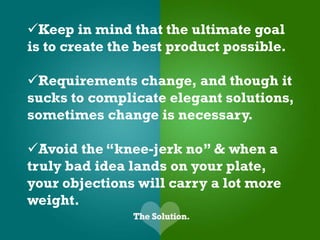 Keep in mind that the ultimate goal
is to create the best product possible.

Requirements change, and though it
sucks to complicate elegant solutions,
sometimes change is necessary.

Avoid the “knee-jerk no” & when a
truly bad idea lands on your plate,
your objections will carry a lot more
weight.
 