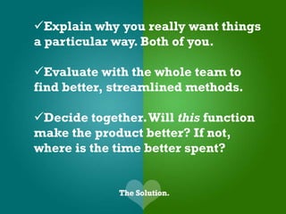 Explain why you really want things
a particular way. Both of you.

Evaluate with the whole team to
find better, streamlined methods.

Decide together. Will this function
make the product better? If not,
where is the time better spent?
 